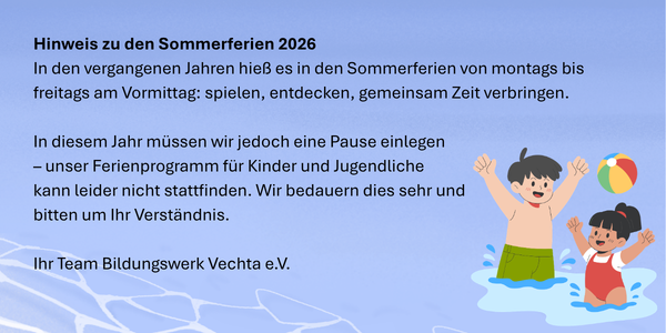 Grafik mit Hinweis zu den Sommerferien 2026, Text: In den vergangenen Jahren hieß es in den Sommerferien von montags bis freitags am Vormittag: spielen, entdecken, gemeinsam Zeit verbringen.  In diesem Jahr müssen wir jedoch eine Pause einlegen – unser Ferienprogramm für Kinder und Jugendliche kann leider nicht stattfinden. Wir bedauern dies sehr und bitten um Ihr Verständnis.  Ihr Team Bildungswerk Vechta e.V.